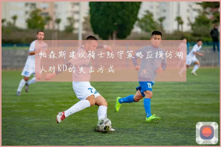 帕森斯建议骑士防守策略应模仿湖人对KD的夹击方式