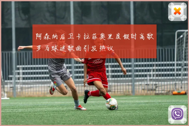 阿森纳后卫卡拉菲奥里度假时高歌罗马球迷歌曲引发热议