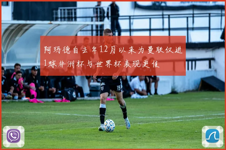 阿玛德自去年12月以来为曼联仅进1球非洲杯与世界杯表现更佳