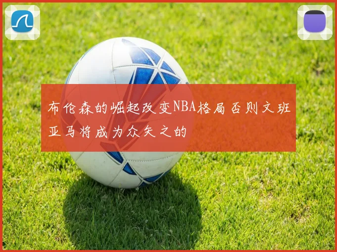 布伦森的崛起改变NBA格局否则文班亚马将成为众矢之的
