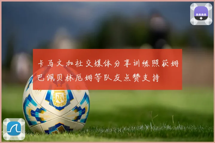 卡马文加社交媒体分享训练照获姆巴佩贝林厄姆等队友点赞支持