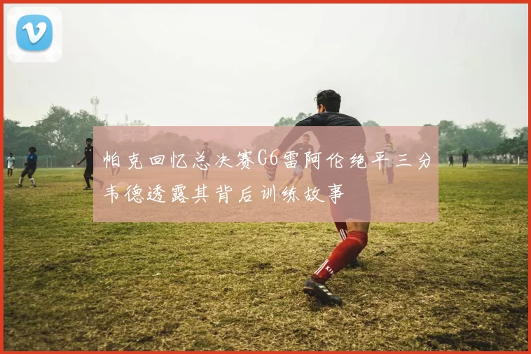 帕克回忆总决赛G6雷阿伦绝平三分韦德透露其背后训练故事