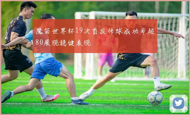 魔笛世界杯19次首发传球成功率超80展现稳健表现