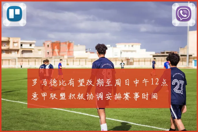 罗马德比有望改期至周日中午12点意甲联盟积极协调安排赛事时间