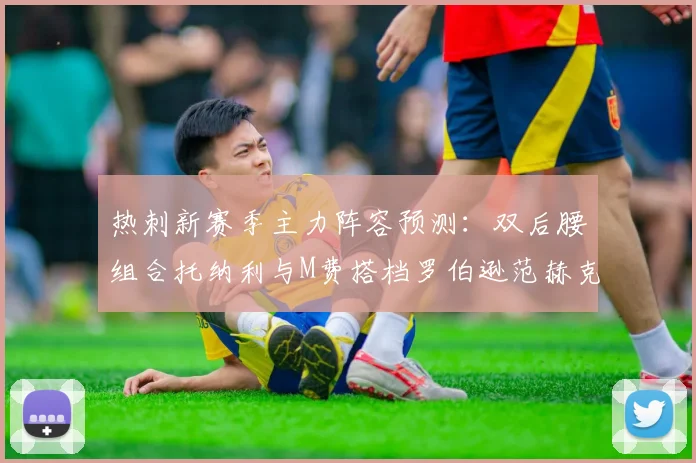 热刺新赛季主力阵容预测：双后腰组合托纳利与M费搭档罗伯逊范赫克加盟