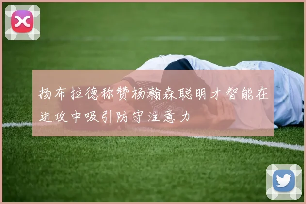 扬布拉德称赞杨瀚森聪明才智能在进攻中吸引防守注意力