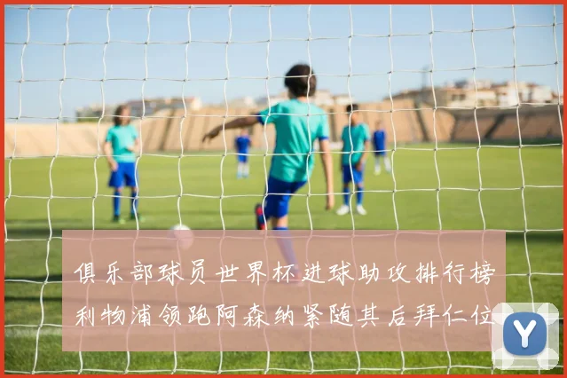 俱乐部球员世界杯进球助攻排行榜利物浦领跑阿森纳紧随其后拜仁位列第三