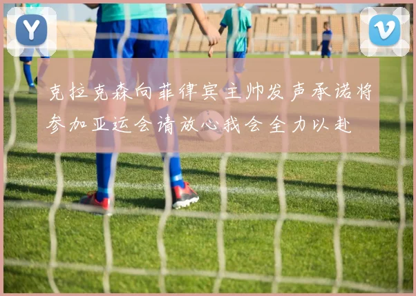 克拉克森向菲律宾主帅发声承诺将参加亚运会请放心我会全力以赴