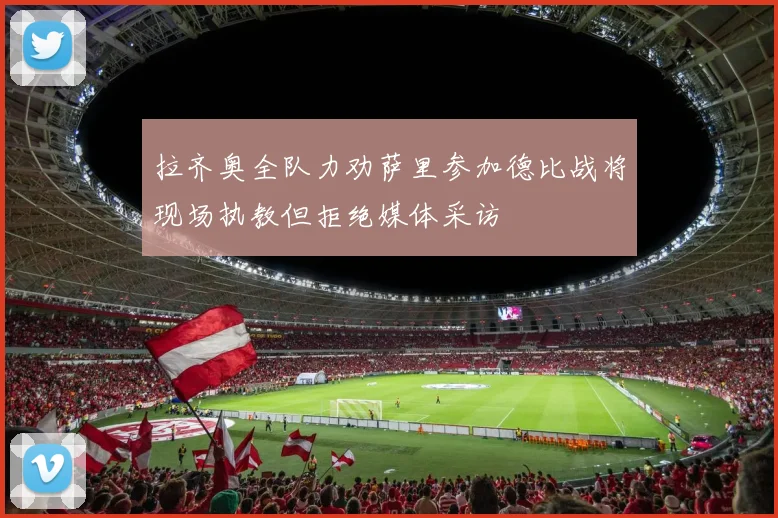 拉齐奥全队力劝萨里参加德比战将现场执教但拒绝媒体采访