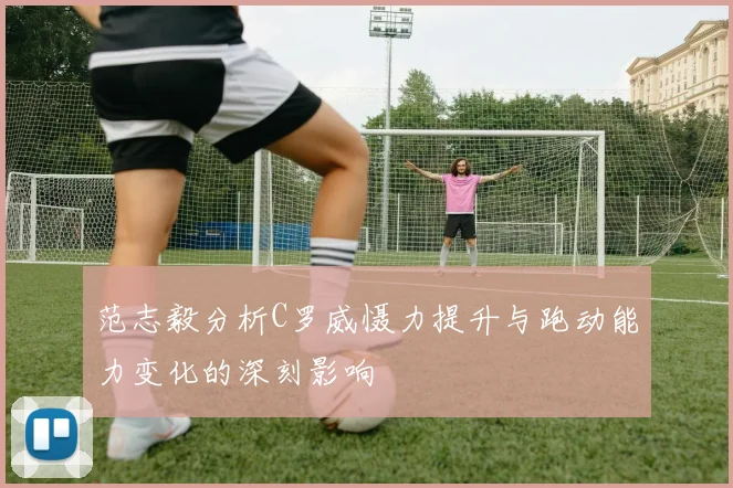 范志毅分析C罗威慑力提升与跑动能力变化的深刻影响