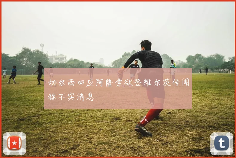 切尔西回应阿隆索欲签维尔茨传闻称不实消息