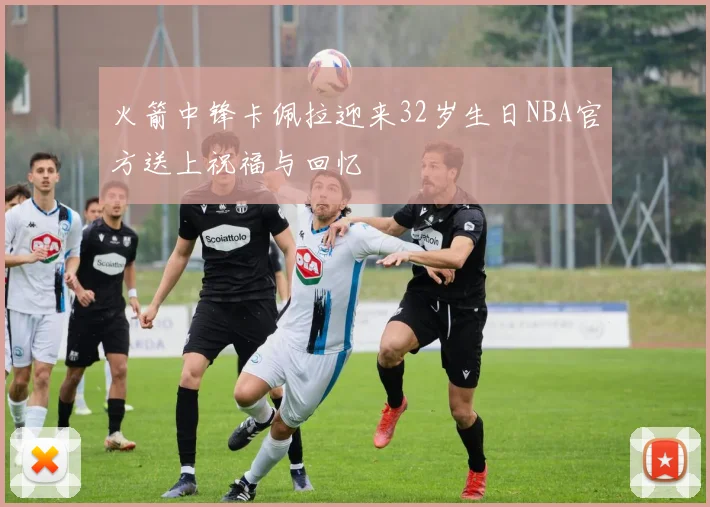 火箭中锋卡佩拉迎来32岁生日NBA官方送上祝福与回忆